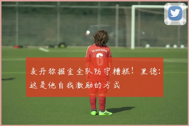 麦丹称掘金全队防守糟糕！里德：这是他自我激励的方式