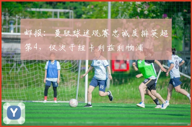 邮报：曼联球迷观赛忠诚度排英超第4，仅次于纽卡利兹利物浦