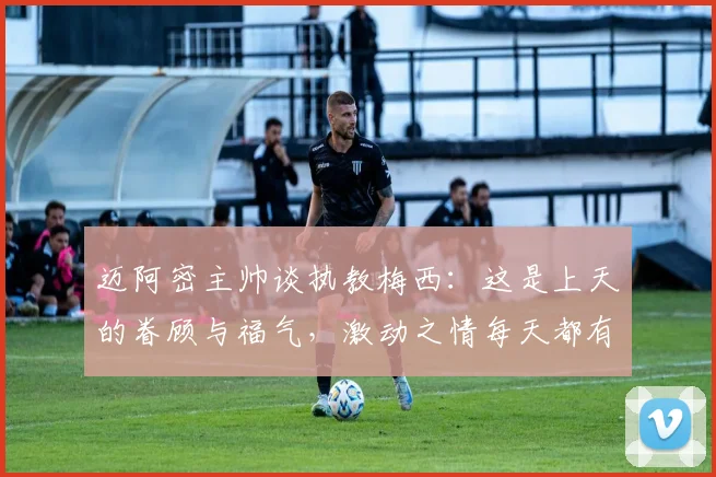 迈阿密主帅谈执教梅西：这是上天的眷顾与福气，激动之情每天都有